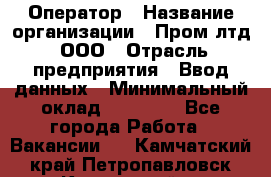 Оператор › Название организации ­ Пром лтд, ООО › Отрасль предприятия ­ Ввод данных › Минимальный оклад ­ 23 000 - Все города Работа » Вакансии   . Камчатский край,Петропавловск-Камчатский г.